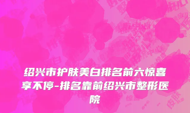 绍兴市护肤美白排名前六惊喜享不停-排名靠前绍兴市整形医院