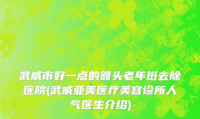 武威市好一点的额头老年斑去除医院(武威亚美医疗美容诊所人气医生介绍)