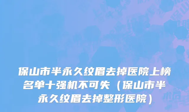 保山市半永久纹眉去掉医院上榜名单十强机不可失（保山市半永久纹眉去掉整形医院）