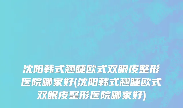 沈阳韩式翘睫欧式双眼皮整形医院哪家好(沈阳韩式翘睫欧式双眼皮整形医院哪家好)