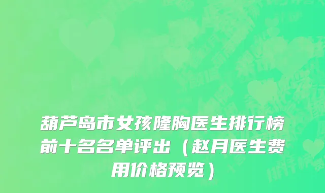 葫芦岛市女孩隆胸医生排行榜前十名名单评出（赵月医生费用价格预览）