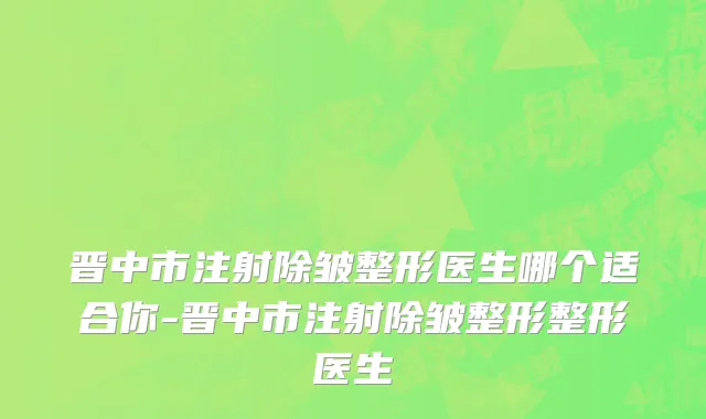 晋中市注射除皱整形医生哪个适合你-晋中市注射除皱整形整形医生