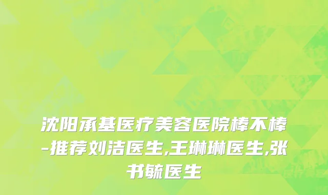 沈阳承基医疗美容医院棒不棒-推荐刘洁医生,王琳琳医生,张书毓医生