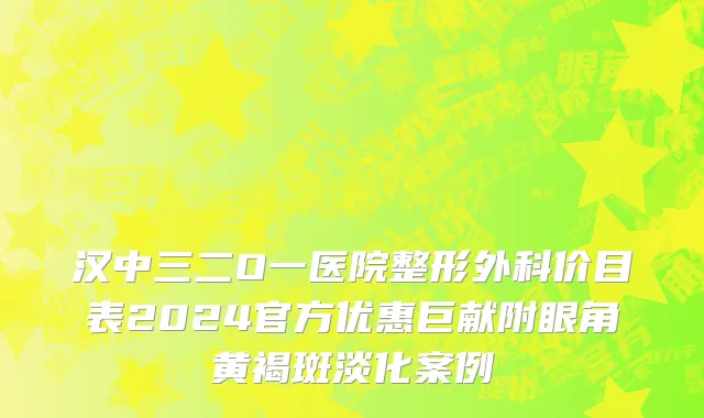 汉中三二O一医院整形外科价目表2024官方优惠巨献附眼角黄褐斑淡化案例