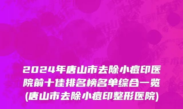 2024年唐山市去除小痘印医院前十佳排名榜名单综合一览(唐山市去除小痘印整形医院)