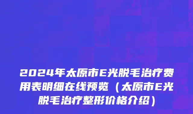 2024年太原市E光脱毛治疗费用表明细在线预览（太原市E光脱毛治疗整形价格介绍）