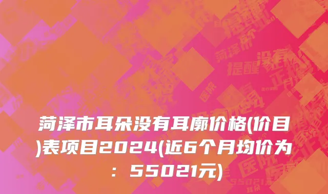 菏泽市耳朵没有耳廓价格(价目)表项目2024(近6个月均价为：55021元)