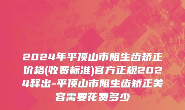 2024年平顶山市阻生齿矫正价格(收费标准)官方正规2024释出-平顶山市阻生齿矫正美容需要花费多少