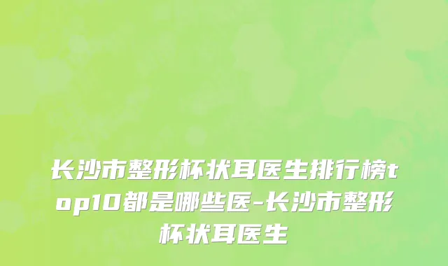 长沙市整形杯状耳医生排行榜top10都是哪些医-长沙市整形杯状耳医生