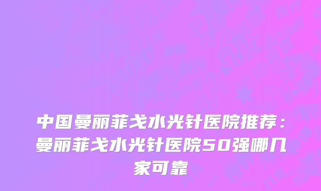 中国曼丽菲戈水光针医院推荐：曼丽菲戈水光针医院50强哪几家可靠