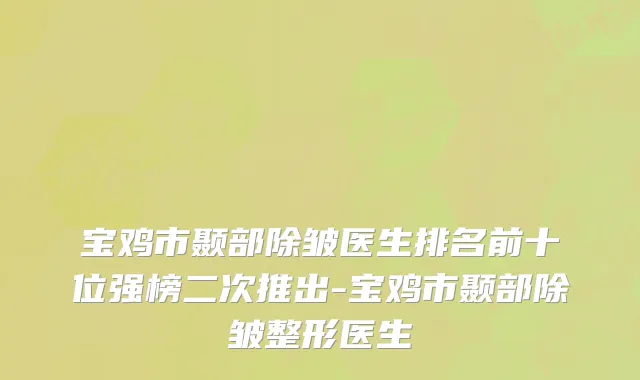 宝鸡市颞部除皱医生排名前十位强榜二次推出-宝鸡市颞部除皱整形医生