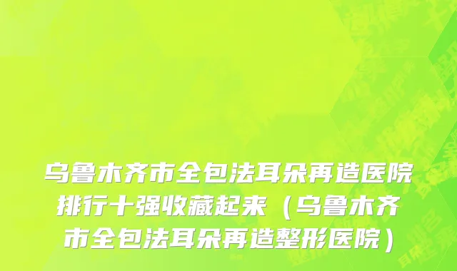 乌鲁木齐市全包法耳朵再造医院排行十强收藏起来（乌鲁木齐市全包法耳朵再造整形医院）