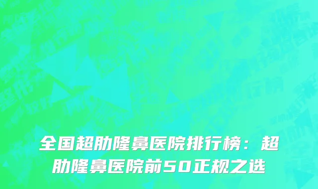 全国超肋隆鼻医院排行榜：超肋隆鼻医院前50正规之选