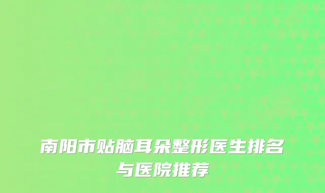 南阳市贴脑耳朵整形医生排名与医院推荐