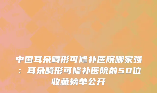 中国耳朵畸形可修补医院哪家强：耳朵畸形可修补医院前50位收藏榜单公开