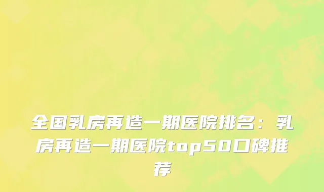 全国乳房再造一期医院排名：乳房再造一期医院top50口碑推荐