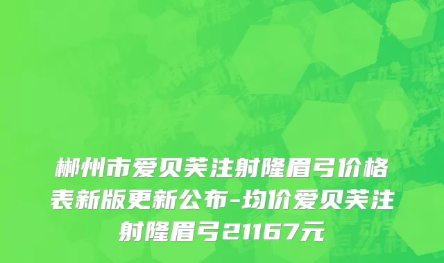 郴州市爱贝芙注射隆眉弓价格表新版更新公布-均价爱贝芙注射隆眉弓21167元