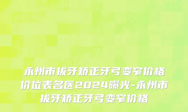 永州市拔牙矫正牙弓变窄价格价位表名医2024曝光-永州市拔牙矫正牙弓变窄价格
