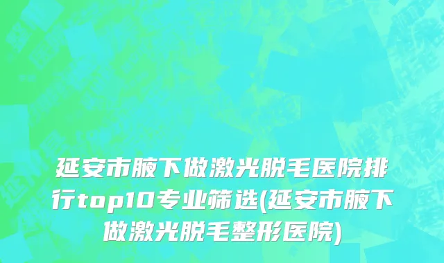 延安市腋下做激光脱毛医院排行top10专业筛选(延安市腋下做激光脱毛整形医院)