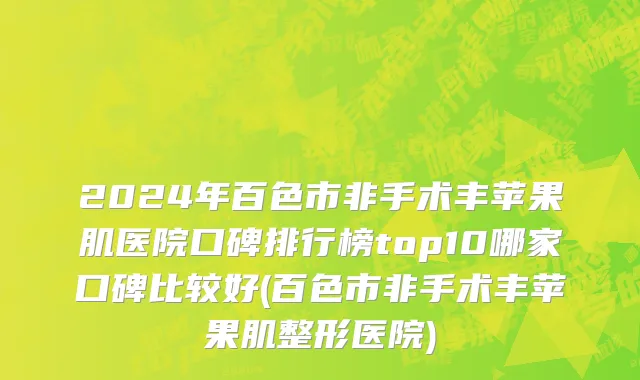 2024年百色市非手术丰苹果肌医院口碑排行榜top10哪家口碑比较好(百色市非手术丰苹果肌整形医院)