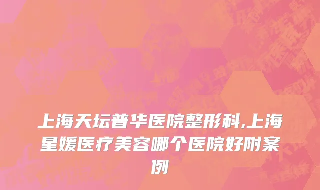 上海天坛普华医院整形科,上海星媛医疗美容哪个医院好附案例