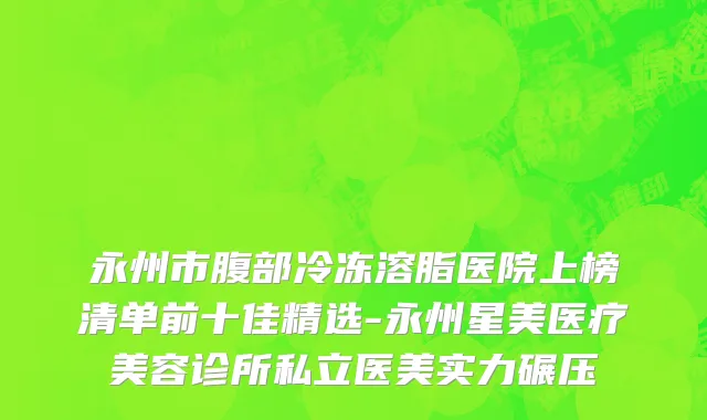 永州市腹部冷冻溶脂医院上榜清单前十佳精选-永州星美医疗美容诊所私立医美实力碾压
