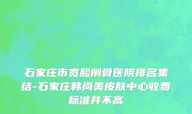 石家庄市宽脸削骨医院排名集结-石家庄韩尚美皮肤中心收费标准并不高