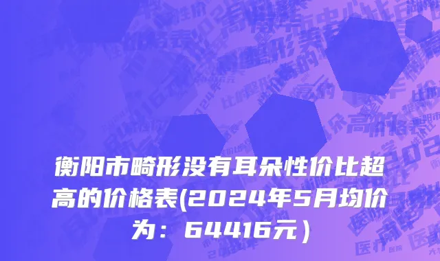 衡阳市畸形没有耳朵性价比超高的价格表(2024年5月均价为：64416元）