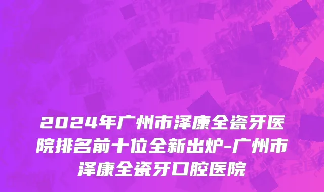 2024年广州市泽康全瓷牙医院排名前十位全新出炉-广州市泽康全瓷牙口腔医院