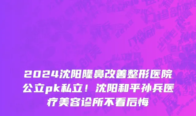 2024沈阳隆鼻改善整形医院公立pk私立！沈阳和平孙兵医疗美容诊所不看后悔