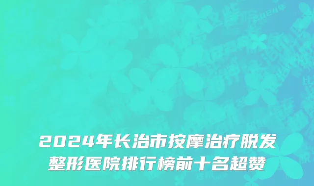 2024年长治市按摩治疗脱发整形医院排行榜前十名超赞