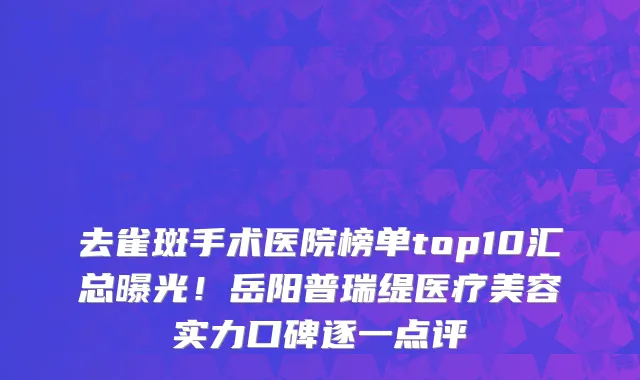 去雀斑手术医院榜单top10汇总曝光!岳阳普瑞缇医疗美容实力口碑逐一点评