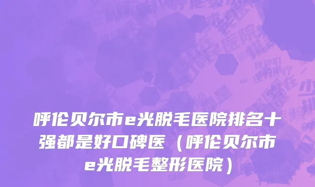 呼伦贝尔市e光脱毛医院排名十强都是好口碑医（呼伦贝尔市e光脱毛整形医院）