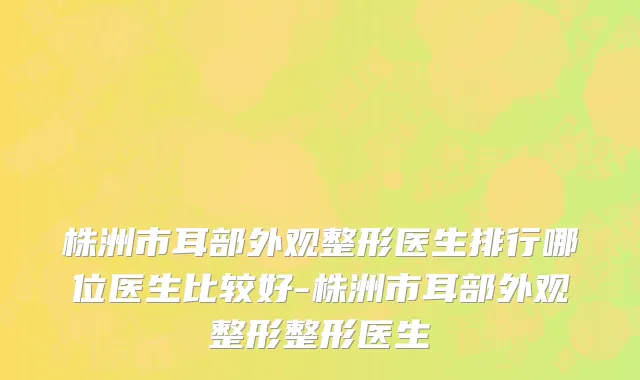 株洲市耳部外观整形医生排行哪位医生比较好-株洲市耳部外观整形整形医生