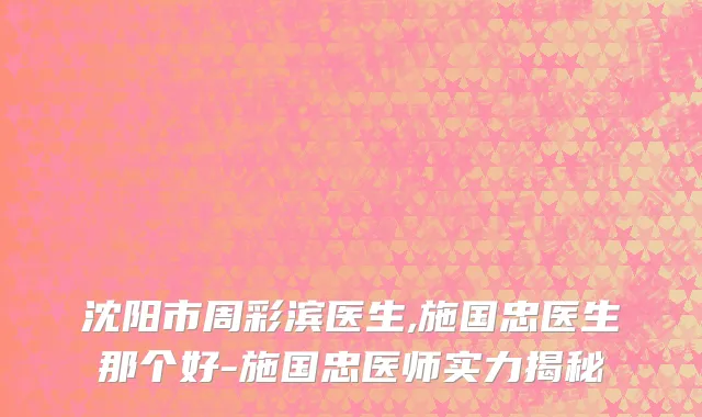 沈阳市周彩滨医生,施国忠医生那个好-施国忠医师实力揭秘