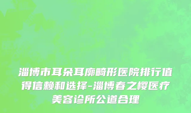 淄博市耳朵耳廓畸形医院排行值得信赖和选择-淄博春之樱医疗美容诊所公道合理