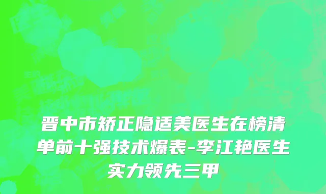 晋中市矫正隐适美医生在榜清单前十强技术爆表-李江艳医生实力领先三甲