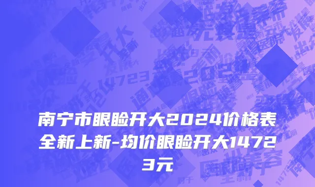 南宁市眼睑开大2024价格表全新上新-均价眼睑开大14723元