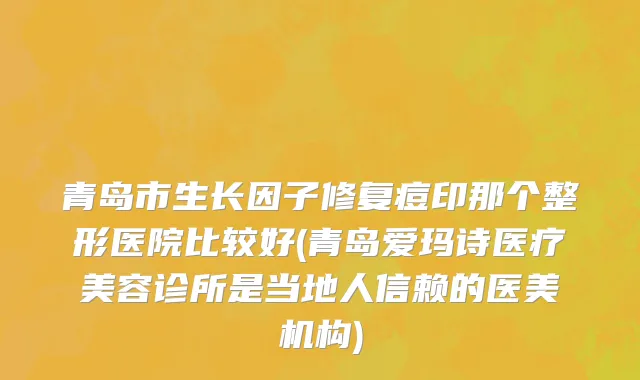 青岛市生长因子修复痘印那个整形医院比较好(青岛爱玛诗医疗美容诊所是当地人信赖的医美机构)