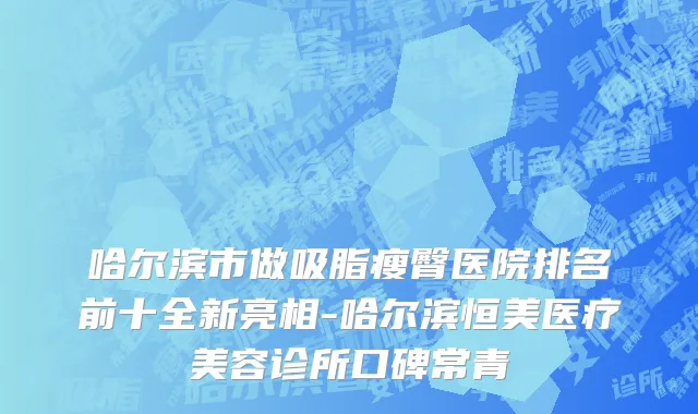 哈尔滨市做吸脂瘦臀医院排名前十全新亮相-哈尔滨恒美医疗美容诊所口碑常青