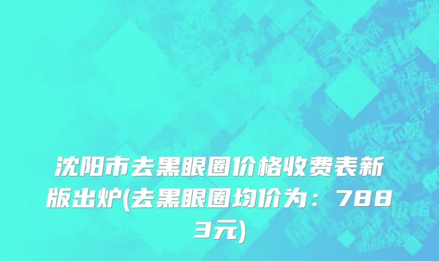 沈阳市去黑眼圈价格收费表新版出炉(去黑眼圈均价为：7883元)