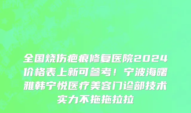 全国烧伤疤痕修复医院2024价格表上新可参考!宁波海曙雅韩宁悦医疗美容门诊部技术实力不拖拖拉拉