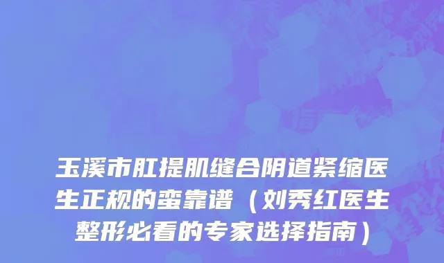 玉溪市肛提肌缝合阴道紧缩医生正规的蛮靠谱（刘秀红医生整形必看的专家选择指南）