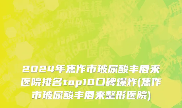 2024年焦作市玻尿酸丰唇来医院排名top10口碑爆炸(焦作市玻尿酸丰唇来整形医院)
