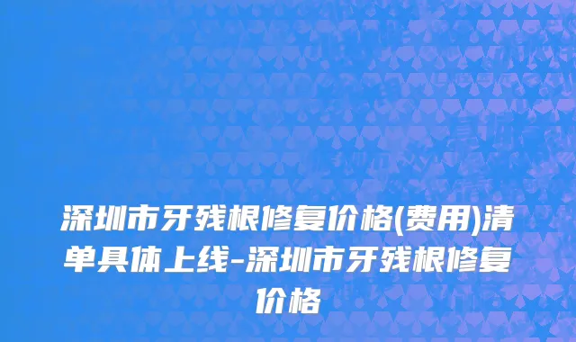 深圳市牙残根修复价格(费用)清单具体上线-深圳市牙残根修复价格