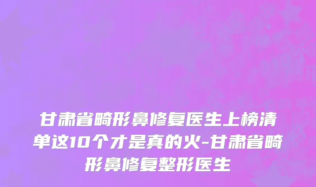甘肃省畸形鼻修复医生上榜清单这10个才是真的火-甘肃省畸形鼻修复整形医生