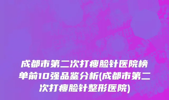 成都市第二次打瘦脸针医院榜单前10强品鉴分析(成都市第二次打瘦脸针整形医院)