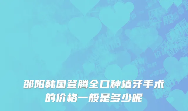 邵阳韩国登腾全口种植牙手术的价格一般是多少呢