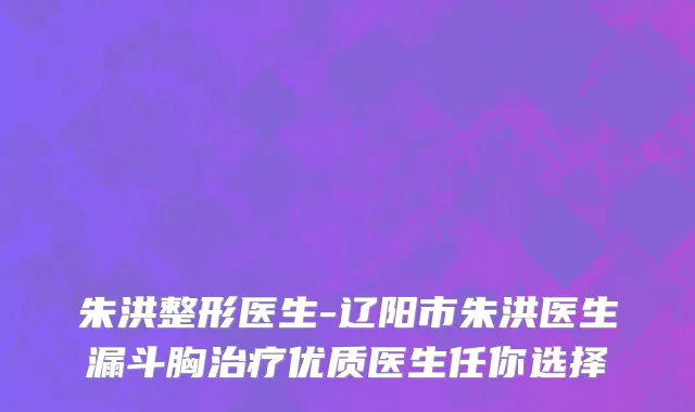 朱洪整形医生-辽阳市朱洪医生漏斗胸治疗优质医生任你选择