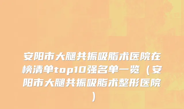 安阳市大腿共振吸脂术医院在榜清单top10强名单一览（安阳市大腿共振吸脂术整形医院）